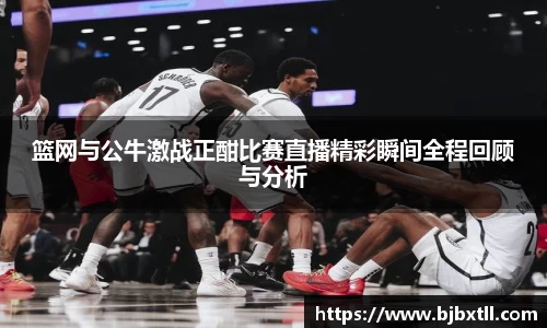 篮网与公牛激战正酣比赛直播精彩瞬间全程回顾与分析