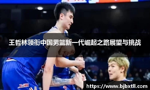 王哲林领衔中国男篮新一代崛起之路展望与挑战