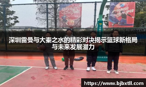 深圳雷曼与大秦之水的精彩对决揭示篮球新格局与未来发展潜力